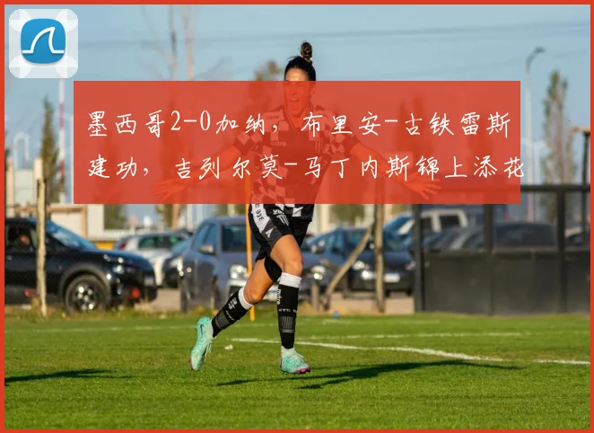 墨西哥2-0加纳，布里安-古铁雷斯建功，吉列尔莫-马丁内斯锦上添花