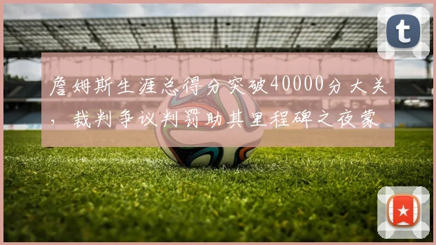 詹姆斯生涯总得分突破40000分大关，裁判争议判罚助其里程碑之夜蒙阴影