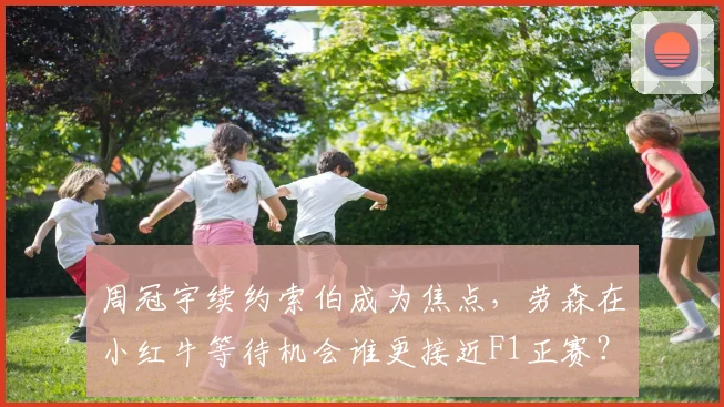 周冠宇续约索伯成为焦点，劳森在小红牛等待机会谁更接近F1正赛？