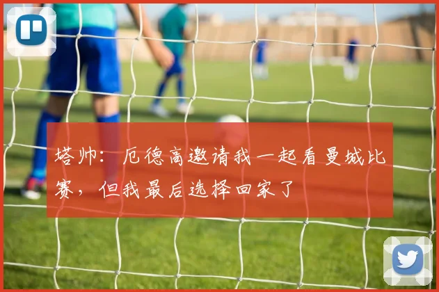 塔帅:厄德高邀请我一起看曼城比赛,但我最后选择回家了