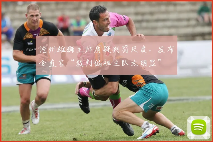 沧州雄狮主帅质疑判罚尺度，发布会直言“裁判偏袒主队太明显”