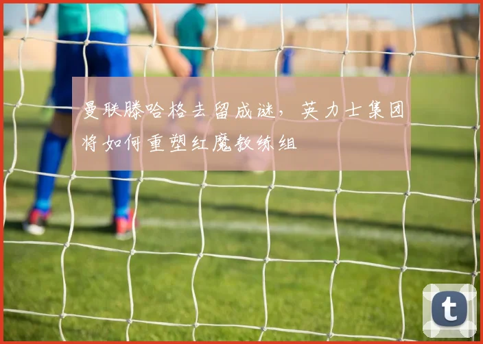 曼联滕哈格去留成谜,英力士集团将如何重塑红魔教练组