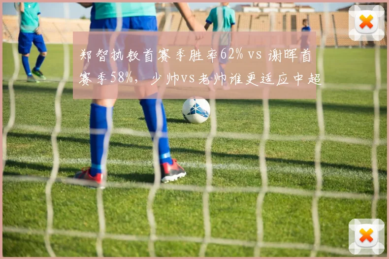 郑智执教首赛季胜率62% vs 谢晖首赛季58%，少帅vs老帅谁更适应中超节奏？