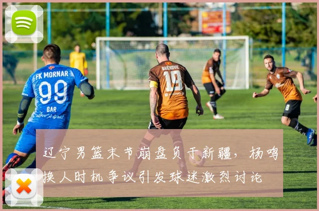 辽宁男篮末节崩盘负于新疆,杨鸣换人时机争议引发球迷激烈讨论