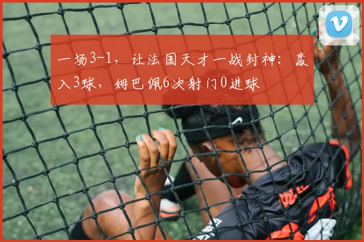 一场3-1，让法国天才一战封神：轰入3球，姆巴佩6次射门0进球