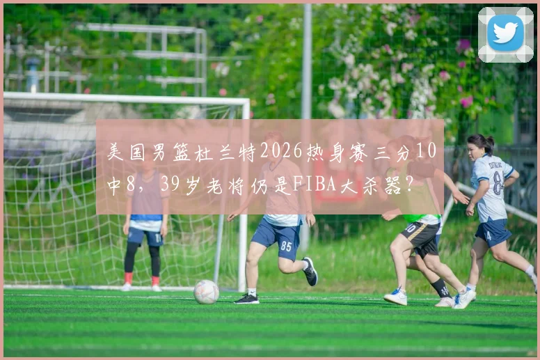 美国男篮杜兰特2026热身赛三分10中8，39岁老将仍是FIBA大杀器？